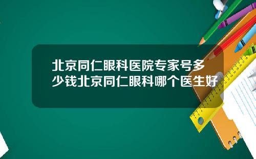 北京同仁眼科医院专家号多少钱北京同仁眼科哪个医生好