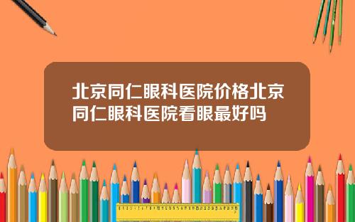 北京同仁眼科医院价格北京同仁眼科医院看眼最好吗