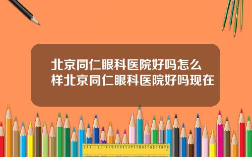 北京同仁眼科医院好吗怎么样北京同仁眼科医院好吗现在