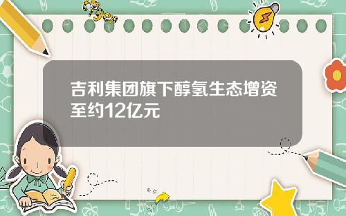 吉利集团旗下醇氢生态增资至约12亿元