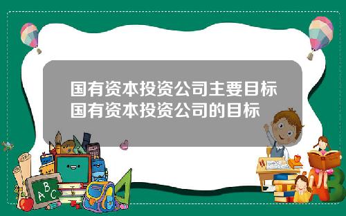 国有资本投资公司主要目标国有资本投资公司的目标
