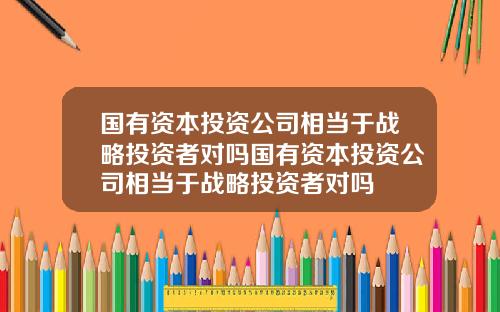 国有资本投资公司相当于战略投资者对吗国有资本投资公司相当于战略投资者对吗
