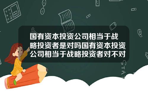 国有资本投资公司相当于战略投资者是对吗国有资本投资公司相当于战略投资者对不对