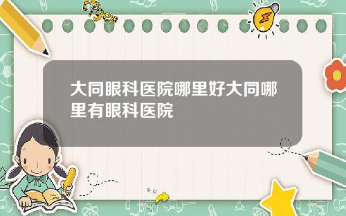 大同眼科医院哪里好大同哪里有眼科医院