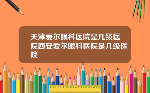 天津爱尔眼科医院是几级医院西安爱尔眼科医院是几级医院