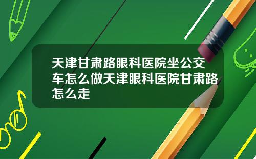 天津甘肃路眼科医院坐公交车怎么做天津眼科医院甘肃路怎么走
