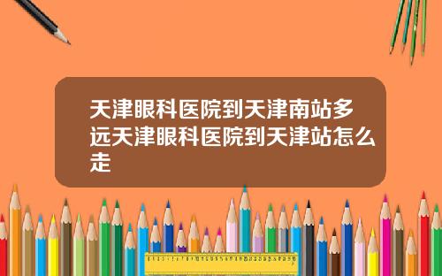 天津眼科医院到天津南站多远天津眼科医院到天津站怎么走