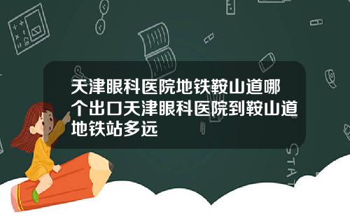 天津眼科医院地铁鞍山道哪个出口天津眼科医院到鞍山道地铁站多远