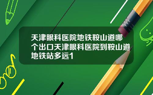 天津眼科医院地铁鞍山道哪个出口天津眼科医院到鞍山道地铁站多远1