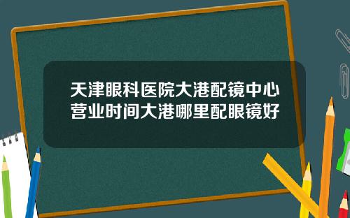 天津眼科医院大港配镜中心营业时间大港哪里配眼镜好