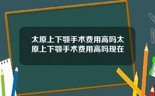 太原上下颚手术费用高吗太原上下颚手术费用高吗现在