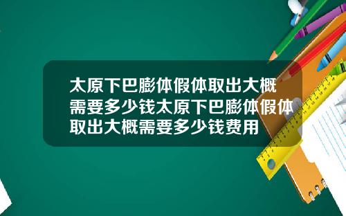 太原下巴膨体假体取出大概需要多少钱太原下巴膨体假体取出大概需要多少钱费用