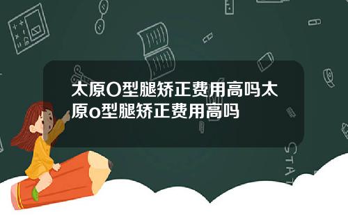 太原O型腿矫正费用高吗太原o型腿矫正费用高吗