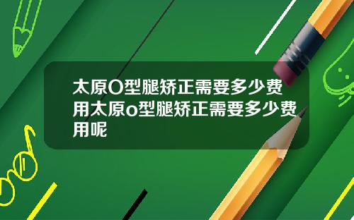 太原O型腿矫正需要多少费用太原o型腿矫正需要多少费用呢