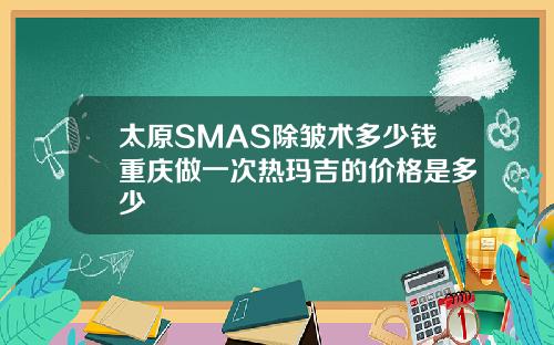 太原SMAS除皱术多少钱重庆做一次热玛吉的价格是多少
