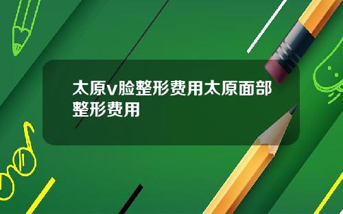 太原v脸整形费用太原面部整形费用