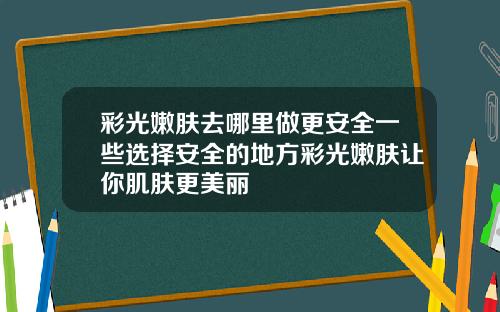 彩光嫩肤去哪里做更安全一些选择安全的地方彩光嫩肤让你肌肤更美丽