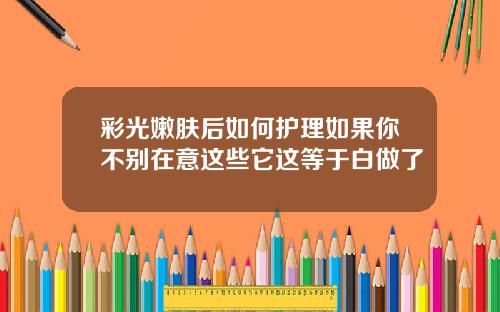 彩光嫩肤后如何护理如果你不别在意这些它这等于白做了