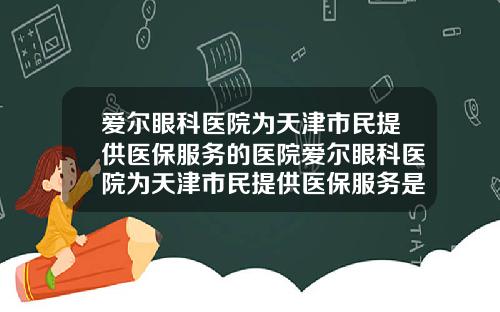 爱尔眼科医院为天津市民提供医保服务的医院爱尔眼科医院为天津市民提供医保服务是真的吗