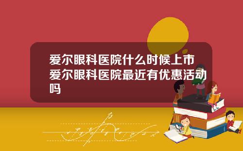 爱尔眼科医院什么时候上市爱尔眼科医院最近有优惠活动吗