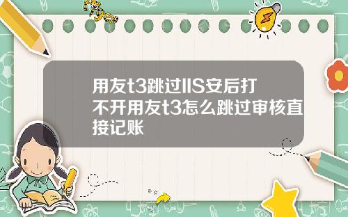 用友t3跳过IIS安后打不开用友t3怎么跳过审核直接记账