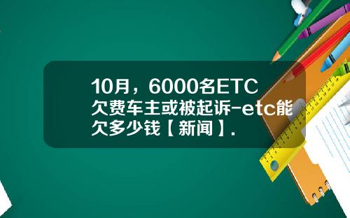 10月，6000名ETC欠费车主或被起诉-etc能欠多少钱【新闻】.