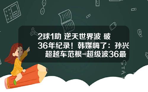2球1助+逆天世界波+破36年纪录！韩媒嗨了：孙兴慜超越车范根-超级波36最高拉多少磅【新闻】
