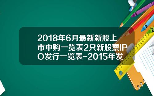 2018年6月最新新股上市申购一览表2只新股票IPO发行一览表-2015年发行了多少新股