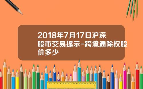 2018年7月17日沪深股市交易提示-跨境通除权股价多少