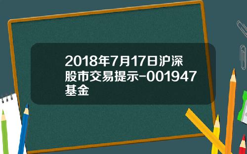 2018年7月17日沪深股市交易提示-001947基金