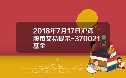 2018年7月17日沪深股市交易提示-370021基金