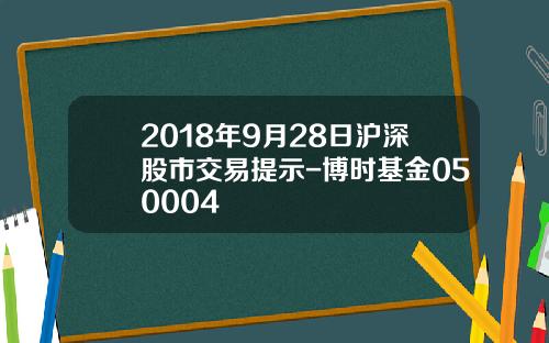 2018年9月28日沪深股市交易提示-博时基金050004