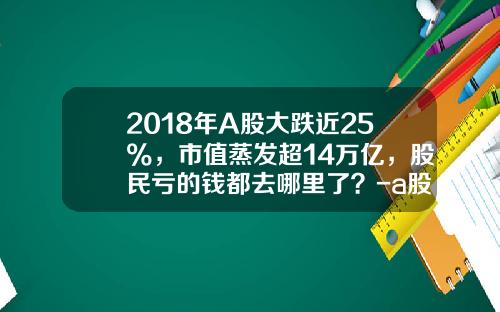 2018年A股大跌近25%，市值蒸发超14万亿，股民亏的钱都去哪里了？-a股蒸发了多少