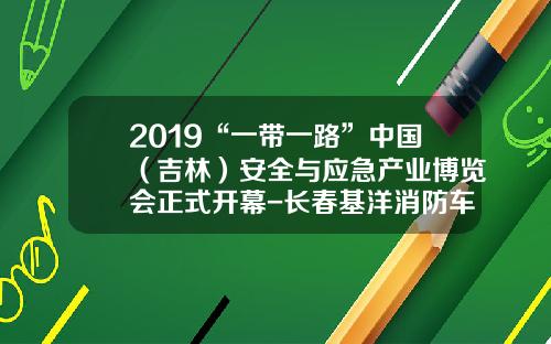 2019“一带一路”中国（吉林）安全与应急产业博览会正式开幕-长春基洋消防车辆有限公司电话