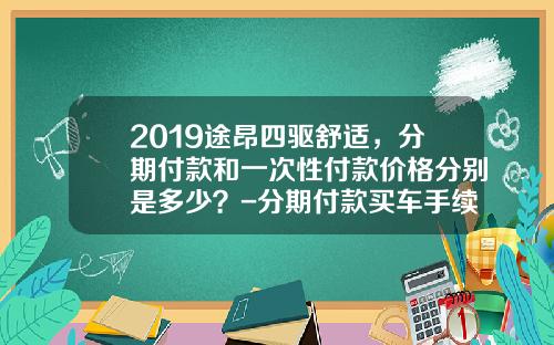 2019途昂四驱舒适，分期付款和一次性付款价格分别是多少？-分期付款买车手续费多少钱