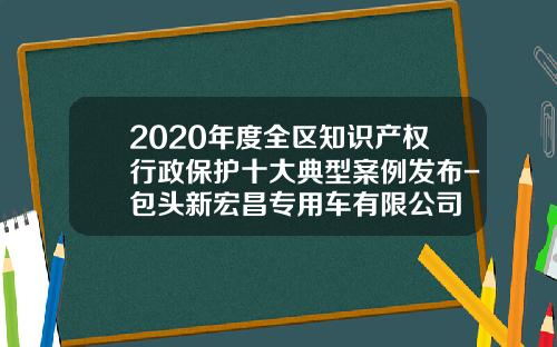 2020年度全区知识产权行政保护十大典型案例发布-包头新宏昌专用车有限公司