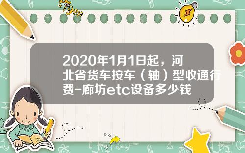 2020年1月1日起，河北省货车按车（轴）型收通行费-廊坊etc设备多少钱