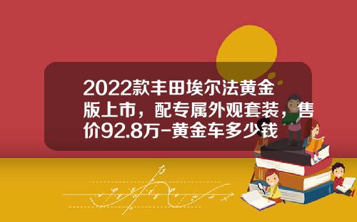 2022款丰田埃尔法黄金版上市，配专属外观套装，售价92.8万-黄金车多少钱【新闻】
