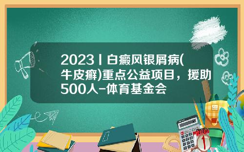2023丨白癜风银屑病(牛皮癣)重点公益项目，援助500人-体育基金会
