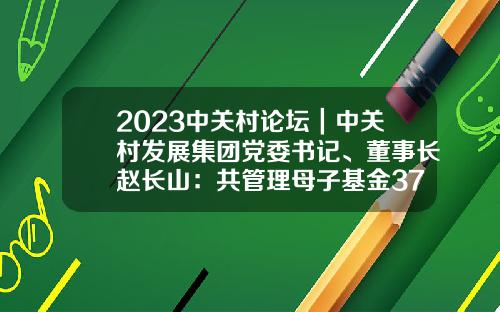 2023中关村论坛｜中关村发展集团党委书记、董事长赵长山：共管理母子基金37只，总规模317亿元-中关村基金