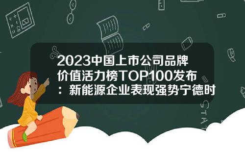 2023中国上市公司品牌价值活力榜TOP100发布：新能源企业表现强势宁德时代排第一-上市公司