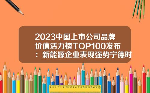 2023中国上市公司品牌价值活力榜TOP100发布：新能源企业表现强势宁德时代排第一-a股上市公司名单