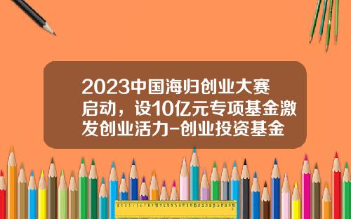 2023中国海归创业大赛启动，设10亿元专项基金激发创业活力-创业投资基金