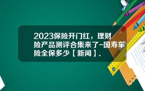 2023保险开门红，理财险产品测评合集来了-国寿车险全保多少【新闻】.