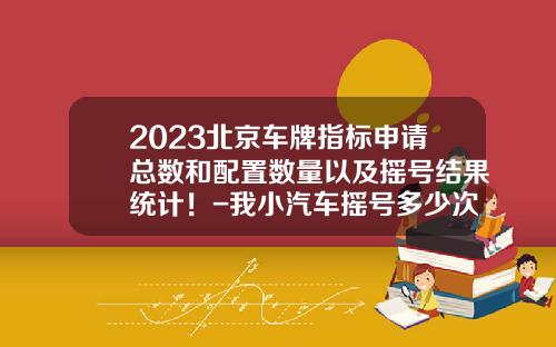 2023北京车牌指标申请总数和配置数量以及摇号结果统计！-我小汽车摇号多少次了【新闻】.