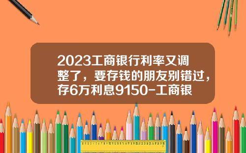 2023工商银行利率又调整了，要存钱的朋友别错过，存6万利息9150-工商银行贷款买车利息多少【新闻】.