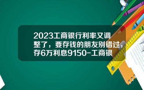 2023工商银行利率又调整了，要存钱的朋友别错过，存6万利息9150-工商银行贷款买车利息多少【新闻】