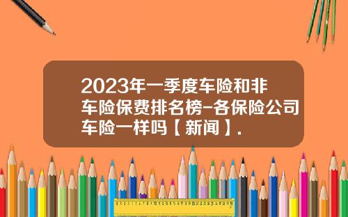 2023年一季度车险和非车险保费排名榜-各保险公司车险一样吗【新闻】.