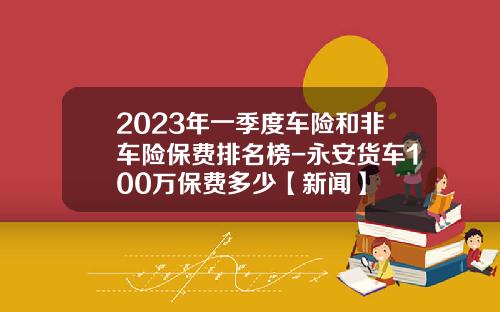 2023年一季度车险和非车险保费排名榜-永安货车100万保费多少【新闻】