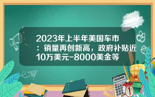 2023年上半年美国车市：销量再创新高，政府补贴近10万美元-8000美金等于多少人民币【新闻】.